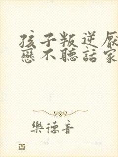 孩子叛逆厌学早恋不听话家长如何做