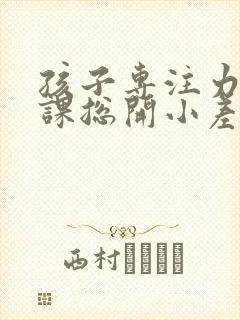 孩子专注力差上课总开小差