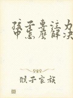 孩子专注力不集中怎么解决