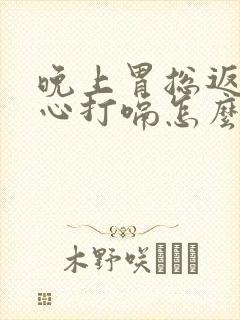 晚上胃总返流烧心打嗝怎么回事