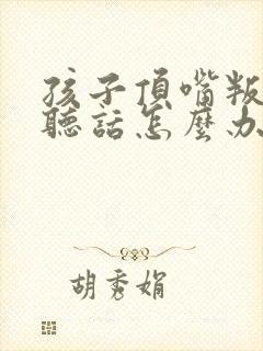 孩子顶嘴叛逆不听话怎么办