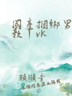 国产捆绑男奴调教丨vk