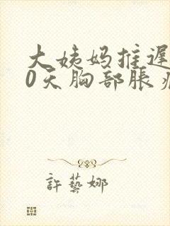 大姨妈推迟了10天胸部胀痛