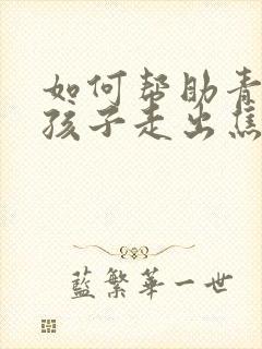 如何帮助青春期孩子走出焦虑和抑郁