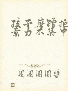 孩子磨蹭拖拉注意力不集中怎么办