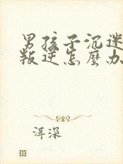 男孩子沉迷游戏叛逆怎么办