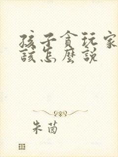 孩子贪玩家长应该怎么说