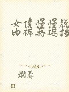 女仆慢慢脱内衣内裤无遮挡