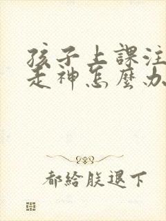 孩子上课注意力走神怎么办