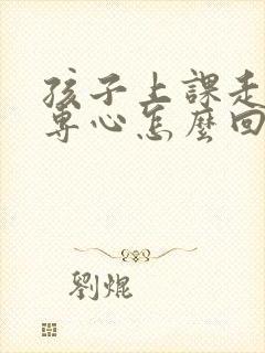 孩子上课走神不专心怎么回事