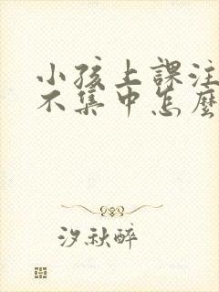 小孩上课注意力不集中怎么回事