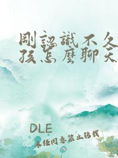 刚认识不久的女孩怎么聊天比较好