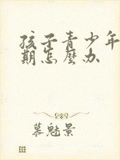 孩子青少年叛逆期怎么办