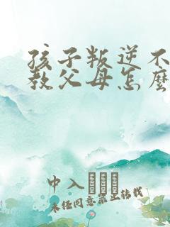 孩子叛逆不服管教父母怎么办?