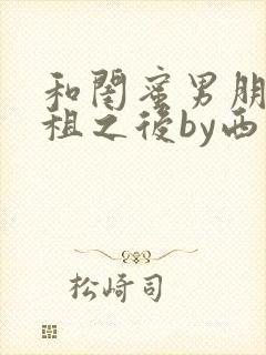 和闺蜜男朋友合租之后by西西艾欧