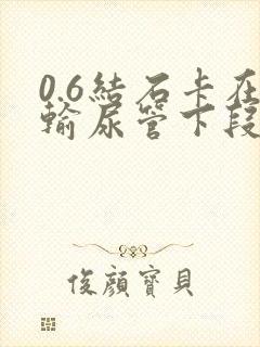 0.6结石卡在输尿管下段