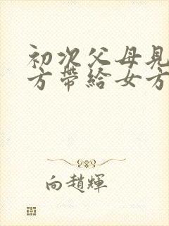 初次父母见面男方带给女方什么礼物