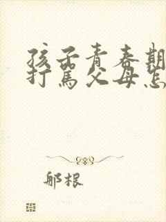 孩子青春期叛逆打骂父母怎么办