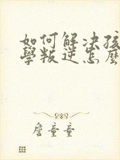 如何解决孩子厌学叛逆怎么办