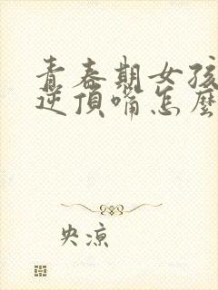 青春期女孩子叛逆顶嘴怎么办