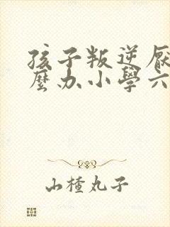 孩子叛逆厌学怎么办小学六年级