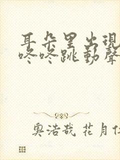 耳朵里出现咚咚咚咚跳动声怎么回事