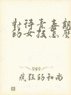 对待青春期叛逆的女孩怎么办