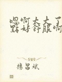 嗯啊太大了轻一点好舒服啊