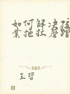 如何解决孩子作业拖拉磨蹭问题