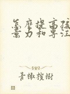 怎么提高孩子注意力和专注力的方法