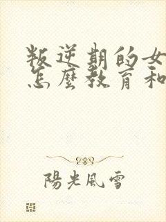 叛逆期的女孩子怎么教育和疏导