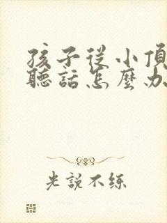 孩子从小顶嘴不听话怎么办