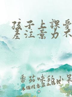 孩子上课爱开小差注意力不集中怎么办