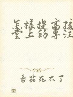 怎样提高孩子课堂上的专注力