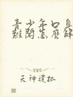 青少年口臭出气难闻怎么解决