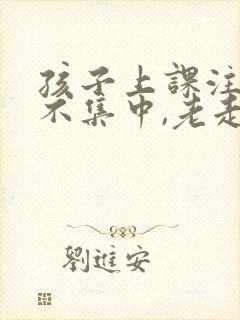 孩子上课注意力不集中,老走神怎么办