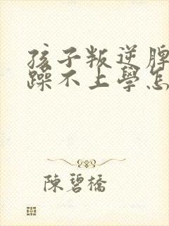 孩子叛逆脾气暴躁不上学怎么办