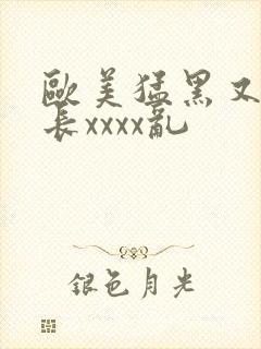 欧美猛黑又粗又长xxxx乱