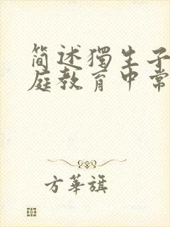 简述独生子女家庭教育中常见的问题