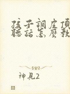 孩子调皮顶嘴不听话怎么教育