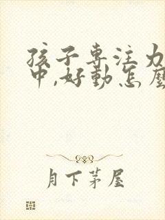 孩子专注力不集中,好动怎么办