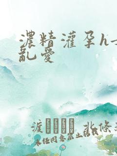 浓精灌孕h女女乱爱