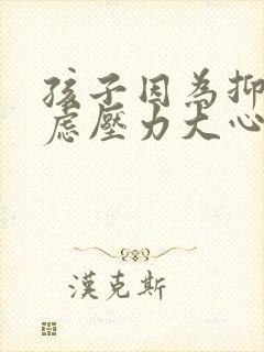 孩子因为抑郁焦虑压力大心里急怎么办