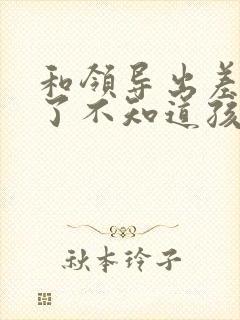 和领导出差怀孕了不知道孩子是谁的