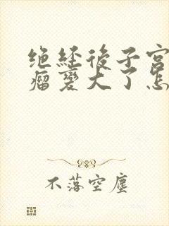 绝经后子宫长肌瘤变大了怎么办