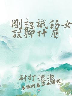 刚认识的女生应该聊什么