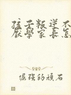 孩子叛逆不听话厌学家长怎么沟通