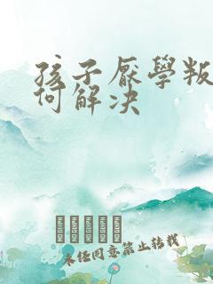 孩子厌学叛逆如何解决