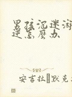 男孩沉迷游戏叛逆怎么办