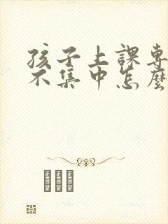 孩子上课专注力不集中怎么解决